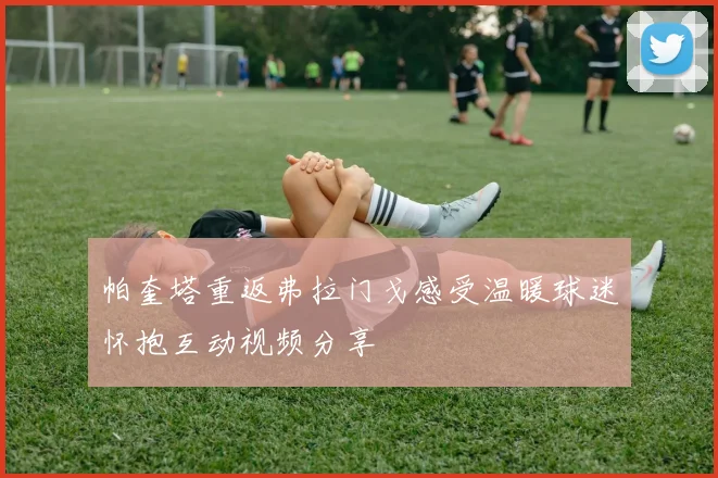 帕奎塔重返弗拉门戈感受温暖球迷怀抱互动视频分享