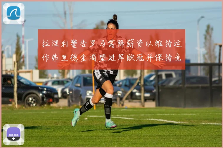 拉涅利警告罗马需降薪资以维持运作弗里德金渴望进军欧冠并保持竞争力