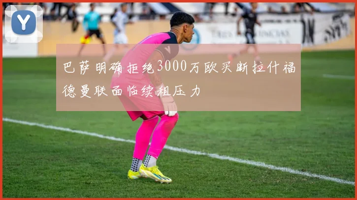 巴萨明确拒绝3000万欧买断拉什福德曼联面临续租压力