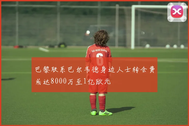 巴黎联系巴尔韦德身边人士转会费或达8000万至1亿欧元