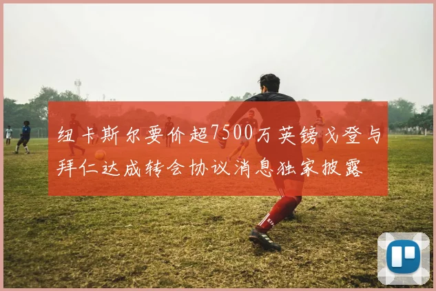 纽卡斯尔要价超7500万英镑戈登与拜仁达成转会协议消息独家披露