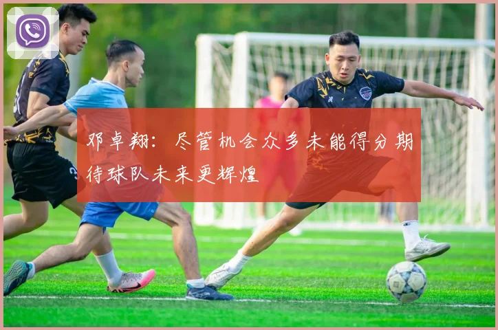 邓卓翔：尽管机会众多未能得分期待球队未来更辉煌