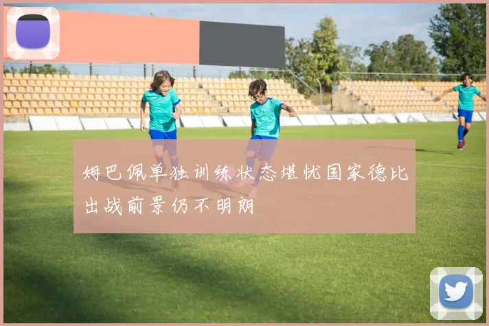 姆巴佩单独训练状态堪忧国家德比出战前景仍不明朗