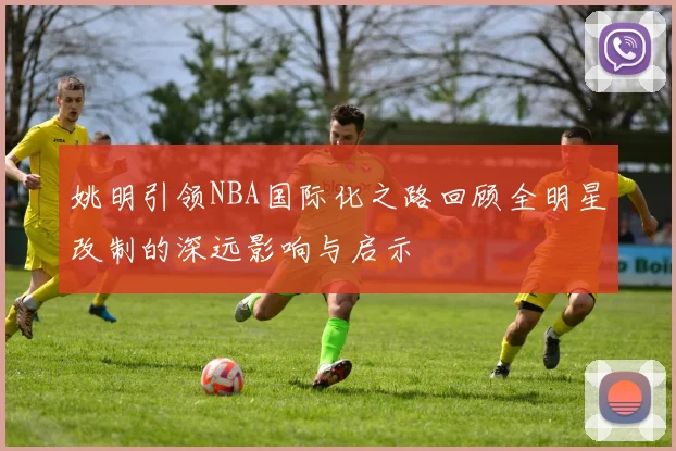 姚明引领NBA国际化之路回顾全明星改制的深远影响与启示