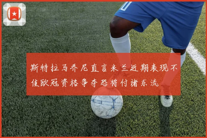 斯特拉马乔尼直言米兰近期表现不佳欧冠资格争夺恐将付诸东流