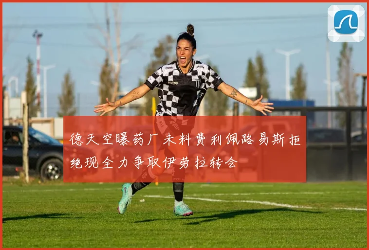 德天空曝药厂未料费利佩路易斯拒绝现全力争取伊劳拉转会
