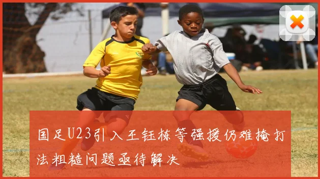国足U23引入王钰栋等强援仍难掩打法粗糙问题亟待解决