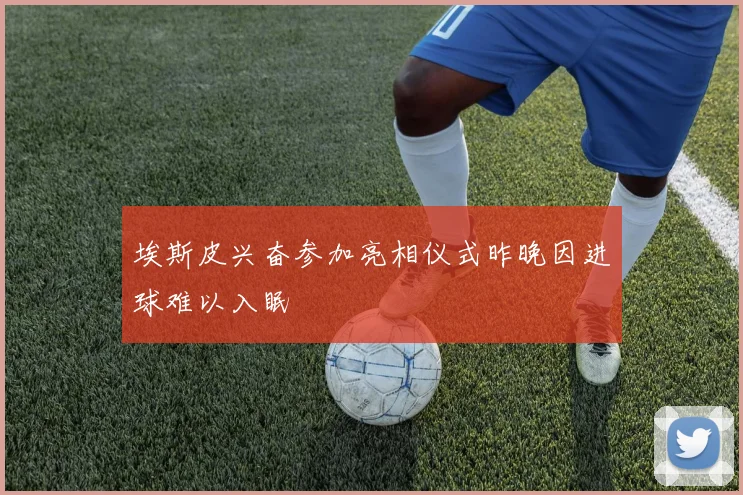 埃斯皮兴奋参加亮相仪式昨晚因进球难以入眠