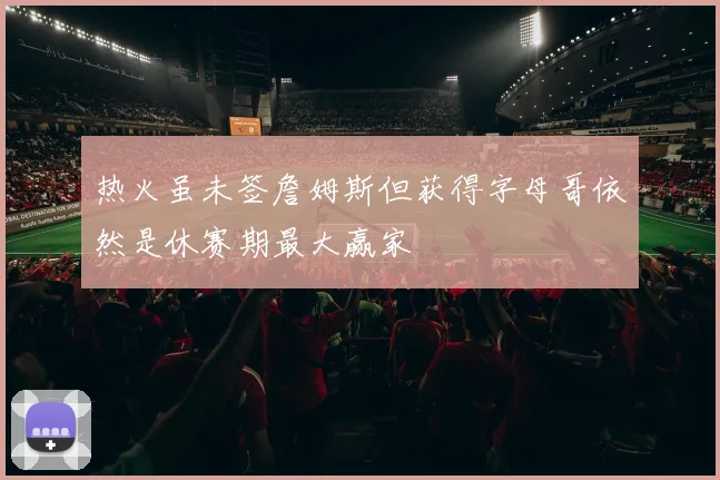 热火虽未签詹姆斯但获得字母哥依然是休赛期最大赢家