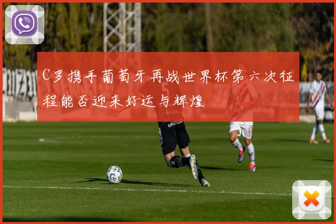 C罗携手葡萄牙再战世界杯第六次征程能否迎来好运与辉煌